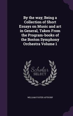 By the way; Being a Collection of Short Essays on Music and art in General, Taken From the Program-books of the Boston Symphony Orchestra Volume 1 by Apthorp, William Foster