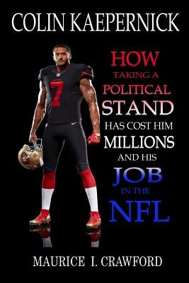 Colin Kaepernick: How Taking A Political Stand Has Cost Him Millions and His Job In The NFL by Crawford, Maurice I.