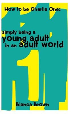 How to Be Charlie One: Simply Being A Young Adult in an Adult World by Brown, Bianca C.