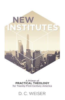 New Institutes: A Primer of Practical Theology for Twenty-First-Century America by Weiser, D. C.