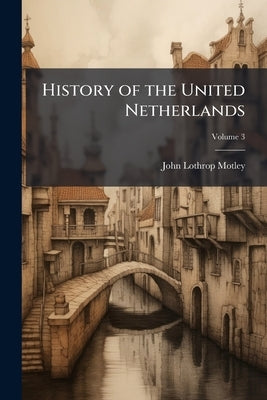 History of the United Netherlands: From the Death of William the Silent to the Synod of Dort, With a Full View of the English-Dutch Struggle Against S by Motley, John Lothrop