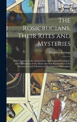 The Rosicrucians, Their Rites and Mysteries; With Chapters on the Ancient Fire- and Serpent-worshipers, and Explanations of the Mystic Symbols Represe by Jennings, Hargrave