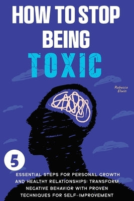 How to Stop Being Toxic: 5 Essential Steps for Personal Growth and Healthy Relationships: Transform Negative Behavior with Proven Techniques fo by Elwin, Rebecca