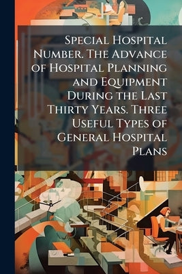 Special Hospital Number. The Advance of Hospital Planning and Equipment During the Last Thirty Years. Three Useful Types of General Hospital Plans by Anonymous