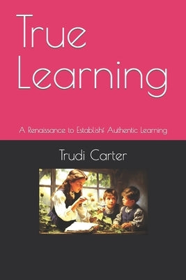 True Learning: A Renaissance of Authentic Learning by Carter, Trudi J.