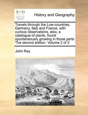 Travels through the Low-countries, Germany, Italy and France, with curious observations, also, a catalogue of plants, found spontaneously growing in t by Ray, John