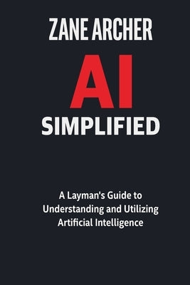 AI Simplified: A Layman's Guide to Understanding and Utilizing Artificial Intelligence by Archer, Zane