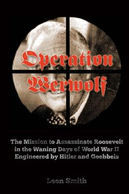 Operation 'Werwolf': The Mission to Assassinate Roosevelt in the Waning Days of World War II Engineered by Hitler and Goebbels by Smith, Leon