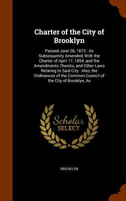 Charter of the City of Brooklyn: Passed June 28, 1873: As Subsequently Amended, With the Charter of April 17, 1854, and the Amendments Thereto, and Ot by Brooklyn