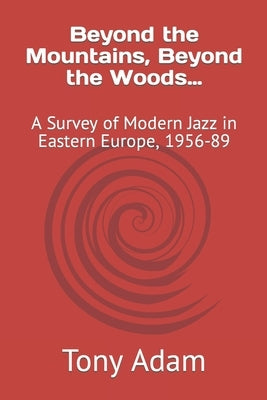 Beyond the Mountains, Beyond the Woods...: A Survey of Modern Jazz in Eastern Europe, 1956-89 by Adam, Tony