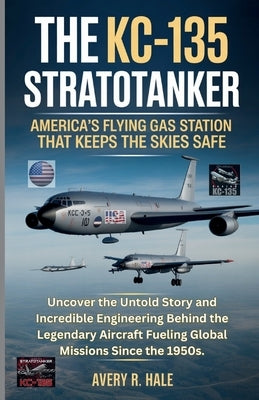 The KC-135 Stratotanker: U.S.'s Flying Gas Station That Keeps the Skies Safe: Uncover the Untold Story and Incredible Engineering Behind the Legendary by R. Hale, Avery