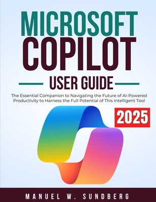 Microsoft Copilot User Guide 2025: The Essential Companion to Navigating the Future of AI-Powered Productivity to Harness the Full Potential of This I by Sundberg, Manuel W.