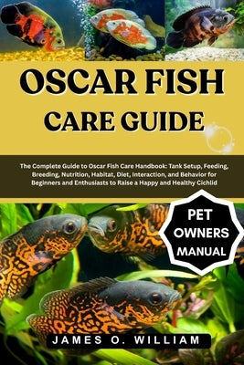 Oscar Fish Care Guide: The Complete Guide to Oscar Fish Care Handbook: Tank Setup, Feeding, Breeding, Nutrition, Habitat, Diet, Interaction, and Behav by William, James O.