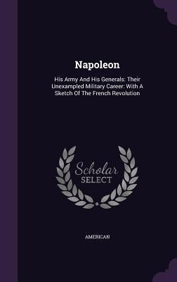 Napoleon: His Army and His Generals: Their Unexampled Military Career: With a Sketch of the French Revolution by American