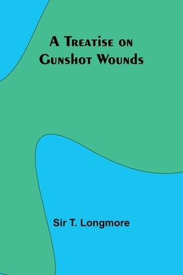 A Treatise on Gunshot Wounds by Sir T Longmore