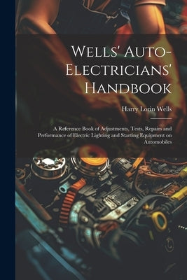 Wells' Auto-electricians' Handbook; a Reference Book of Adjustments, Tests, Repairs and Performance of Electric Lighting and Starting Equipment on Aut by Wells, Harry Lorin 1874-
