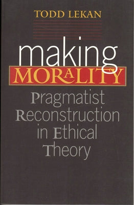 Making Morality: Pragmatist Reconstruction in Ethical Theory by Lekan, Todd
