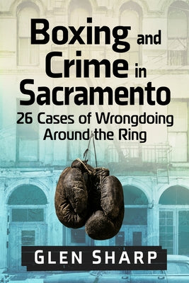 Boxing and Crime in Sacramento: 26 Cases of Wrongdoing Around the Ring by Sharp, Glen