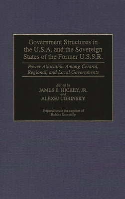 Government Structures in the U.S.A. and the Sovereign States of the Former U.S.S.R.: Power Allocation Among Central, Regional, and Local Governments by Hickey, James E.