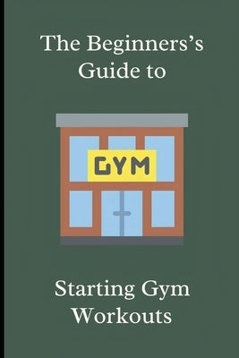 The Beginner's Guide to Starting Gym Workouts by Keach, Blake