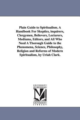 Plain Guide to Spiritualism. A Handbook For Skeptics, inquirers, Clergymen, Believers, Lecturers, Mediums, Editors, and All Who Need A Thorough Guide by Clark, Uriah