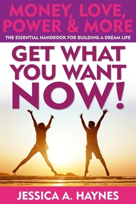 GET WHAT YOU WANT NOW! Money, Love, Power & More: The Essential Handbook for Building A Dream Life by Haynes, Jessica a.