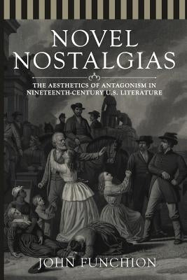 Novel Nostalgias: The Aesthetics of Antagonism in Nineteenth Century U.S. Literature by Funchion, John