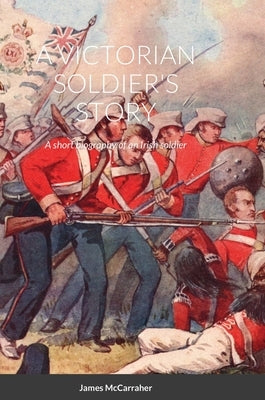A Victorian Soldier's Story: A short biography of an Irish soldier by McCarraher, James