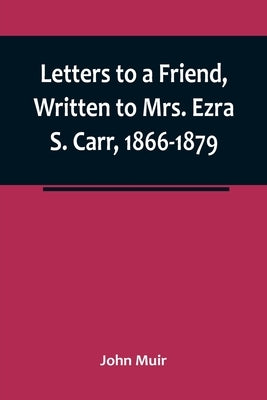 Letters to a Friend, Written to Mrs. Ezra S. Carr, 1866-1879 by Muir, John