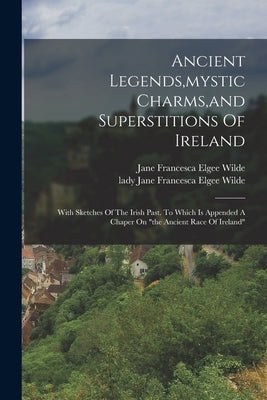 Ancient Legends, mystic Charms, and Superstitions Of Ireland: With Sketches Of The Irish Past. To Which Is Appended A Chaper On the Ancient Race Of Ir by Jane Francesca Elgee Wilde (Lady )