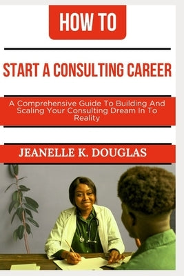 How to Start a Consulting Career: A Comprehensive Guide to Building And Scaling Your Consulting Dream Into Reality by Douglas, Jeanelle K.
