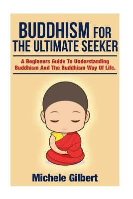 Buddhism For The Ultimate Seeker: Understanding Buddhism And The Buddhism Way Of Life by Gilbert, Michele