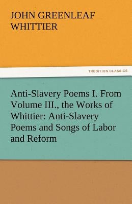 Anti-Slavery Poems I. from Volume III., the Works of Whittier: Anti-Slavery Poems and Songs of Labor and Reform by Whittier, John Greenleaf