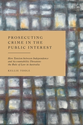 Prosecuting Crime in the Public Interest: How Tension Between Independence and Accountability Threatens the Rule of Law in Australia by Toole, Kellie