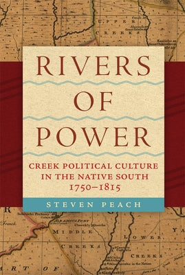 Rivers of Power: Creek Political Culture in the Native South, 1750-1815 by Peach, Steven