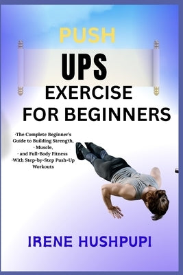 Pushups Exercise for Beginners: -The Complete Beginner's Guide to Building Strength, -Muscle, -and Full-Body Fitness -With Step-by-Step Push-Up Workou by Hushpupi, Irene