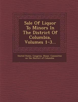 Sale of Liquor to Minors in the District of Columbia, Volumes 1-3... by United States Congress House Committe