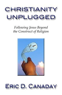 Christianity Unplugged: Following Jesus Beyond the Construct of Religion by Canaday, Eric D.