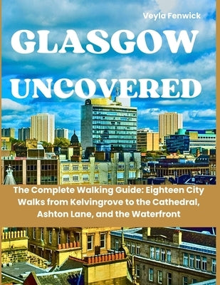 Glasgow Uncovered: The Complete Walking Guide: Eighteen City Walks from Kelvingrove to the Cathedral, Ashton Lane, and the Waterfront by Fenwick, Veyla