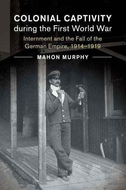 Colonial Captivity During the First World War: Internment and the Fall of the German Empire, 1914-1919 by Murphy, Mahon