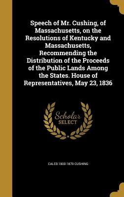 Speech of Mr. Cushing, of Massachusetts, on the Resolutions of Kentucky and Massachusetts, Recommending the Distribution of the Proceeds of the Public by Cushing, Caleb 1800-1879