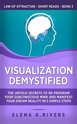 Visualization Demystified: The Untold Secrets to Re-Program Your Subconscious Mind and Manifest Your Dream Reality in 5 Simple Steps by Rivers, Elena G.