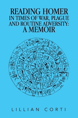 Reading Homer in Times of War, Plague and Routine Adversity: A Memoir by Corti, Lillian