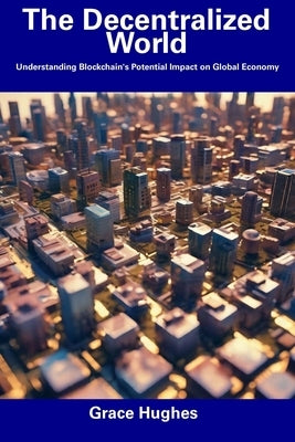 The Decentralized World: Understanding Blockchain's Potential Impact on Global Economy by Hughes, Grace