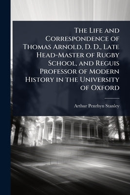The Life and Correspondence of Thomas Arnold, D. D., Late Head-Master of Rugby School, and Reguis Professor of Modern History in the University of Oxf by Stanley, Arthur Penrhyn