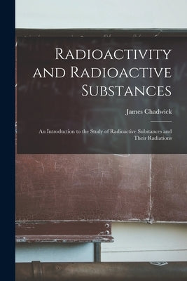 Radioactivity and Radioactive Substances: An Introduction to the Study of Radioactive Substances and Their Radiations by Chadwick, James