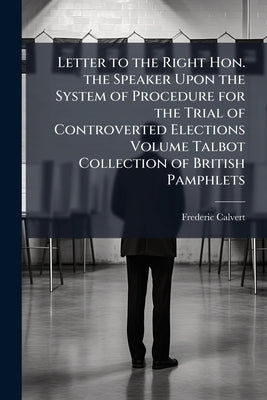 Letter to the Right Hon. the Speaker Upon the System of Procedure for the Trial of Controverted Elections Volume Talbot Collection of British Pamphlet by Calvert, Frederic