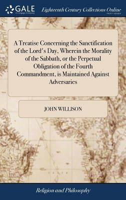 A Treatise Concerning the Sanctification of the Lord's Day, Wherein the Morality of the Sabbath, or the Perpetual Obligation of the Fourth Commandment by Willison, John
