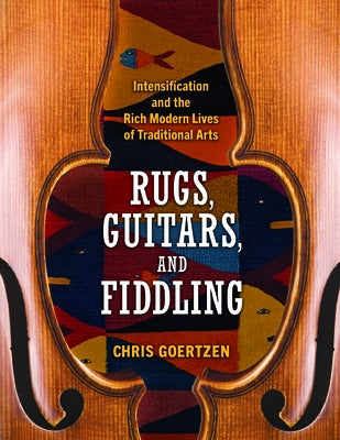 Rugs, Guitars, and Fiddling: Intensification and the Rich Modern Lives of Traditional Arts by Goertzen, Chris