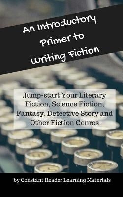 An Introductory Primer to Writing Fiction: Jump-start Your Literary Fiction, Science Fiction, Fantasy, Detective Story and Other Fiction Genres by Learning Materials, Constant Reader